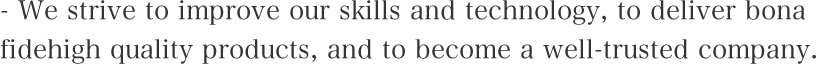 We strive to improve our skills and technology, to deliver bona fide high quality products, and to become a well-trusted company.